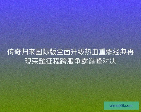 传奇归来国际版全面升级热血重燃经典再现荣耀征程跨服争霸巅峰对决