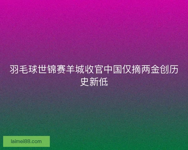 羽毛球世锦赛羊城收官中国仅摘两金创历史新低