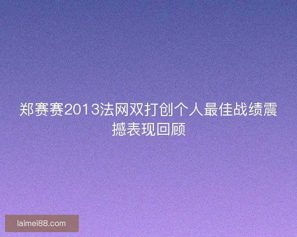 郑赛赛2013法网双打创个人最佳战绩震撼表现回顾