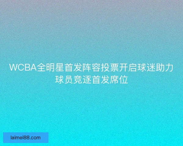 WCBA全明星首发阵容投票开启球迷助力球员竞逐首发席位