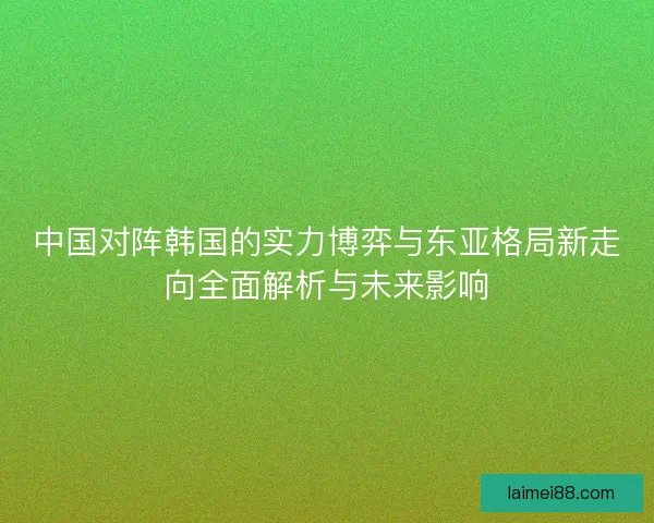 中国对阵韩国的实力博弈与东亚格局新走向全面解析与未来影响