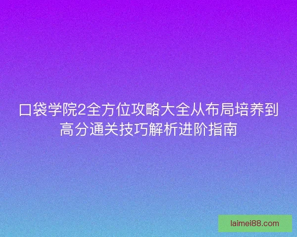 口袋学院2全方位攻略大全从布局培养到高分通关技巧解析进阶指南