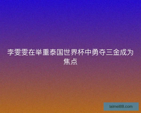 李雯雯在举重泰国世界杯中勇夺三金成为焦点