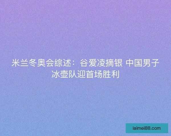 米兰冬奥会综述:谷爱凌摘银 中国男子冰壶队迎首场胜利 米兰冬奥会综述:谷爱凌摘银 中国男子冰壶队迎首场胜利