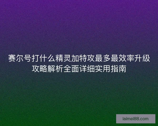 赛尔号打什么精灵加特攻最多最效率升级攻略解析全面详细实用指南 赛尔号打什么精灵加特攻最多最效率升级攻略解析全面详细实用指南