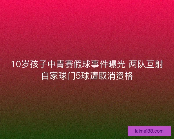 10岁孩子中青赛假球事件曝光 两队互射自家球门5球遭取消资格