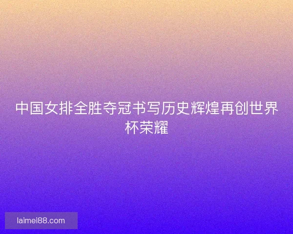中国女排全胜夺冠书写历史辉煌再创世界杯荣耀