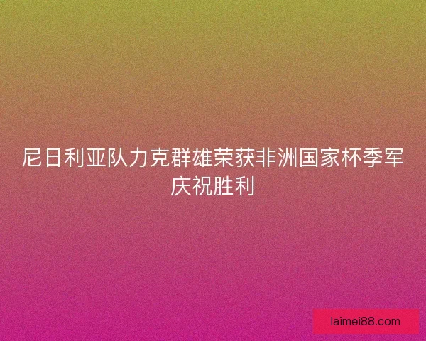 尼日利亚队力克群雄荣获非洲国家杯季军庆祝胜利