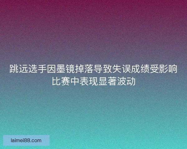 跳远选手因墨镜掉落导致失误成绩受影响比赛中表现显著波动