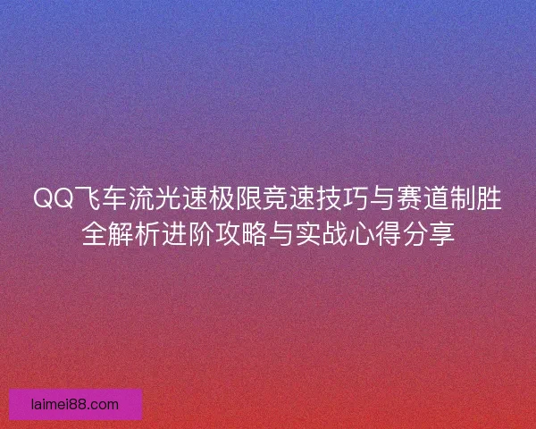 QQ飞车流光速极限竞速技巧与赛道制胜全解析进阶攻略与实战心得分享