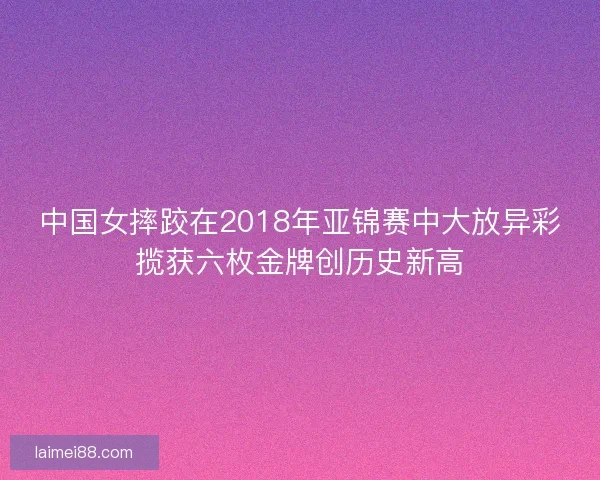 中国女摔跤在2018年亚锦赛中大放异彩揽获六枚金牌创历史新高