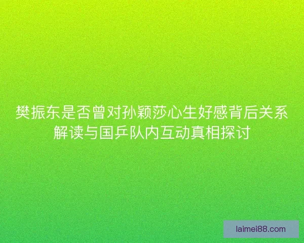 樊振东是否曾对孙颖莎心生好感背后关系解读与国乒队内互动真相探讨