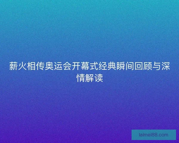 薪火相传奥运会开幕式经典瞬间回顾与深情解读
