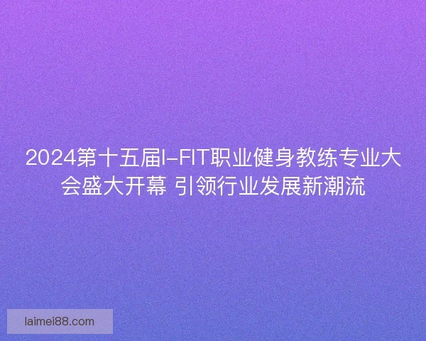 2024第十五届I-FIT职业健身教练专业大会盛大开幕 引领行业发展新潮流