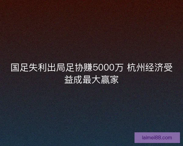 国足失利出局足协赚5000万 杭州经济受益成最大赢家