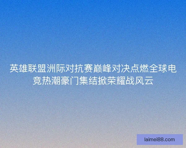 英雄联盟洲际对抗赛巅峰对决点燃全球电竞热潮豪门集结掀荣耀战风云 英雄联盟洲际对抗赛巅峰对决点燃全球电竞热潮豪门集结掀荣耀战风云