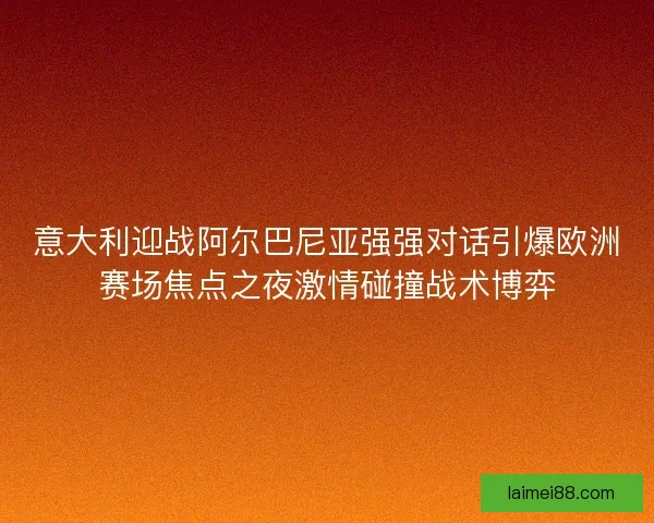 意大利迎战阿尔巴尼亚强强对话引爆欧洲赛场焦点之夜激情碰撞战术博弈 意大利迎战阿尔巴尼亚强强对话引爆欧洲赛场焦点之夜激情碰撞战术博弈