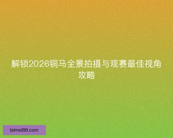 解锁2026铜马全景拍摄与观赛最佳视角攻略