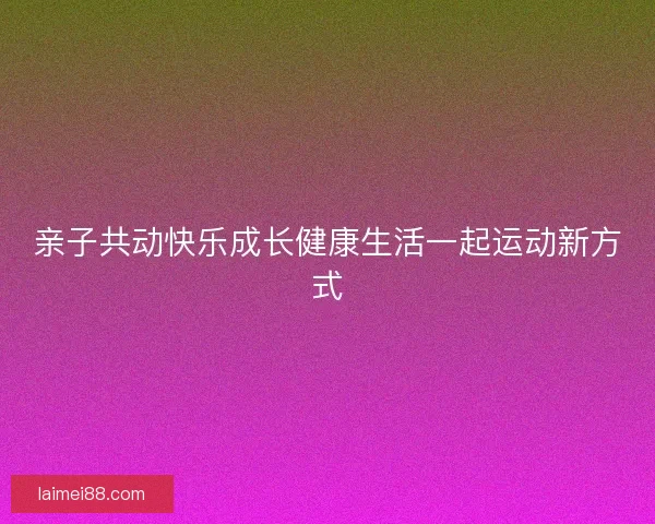 亲子共动快乐成长健康生活一起运动新方式 亲子共动快乐成长健康生活一起运动新方式