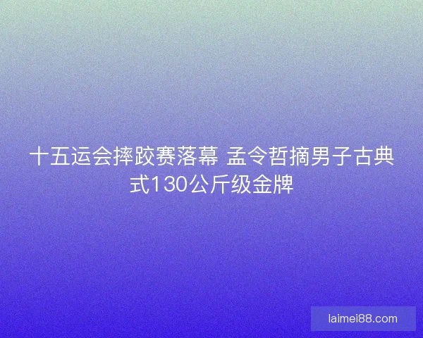 十五运会摔跤赛落幕 孟令哲摘男子古典式130公斤级金牌 十五运会摔跤赛落幕 孟令哲摘男子古典式130公斤级金牌
