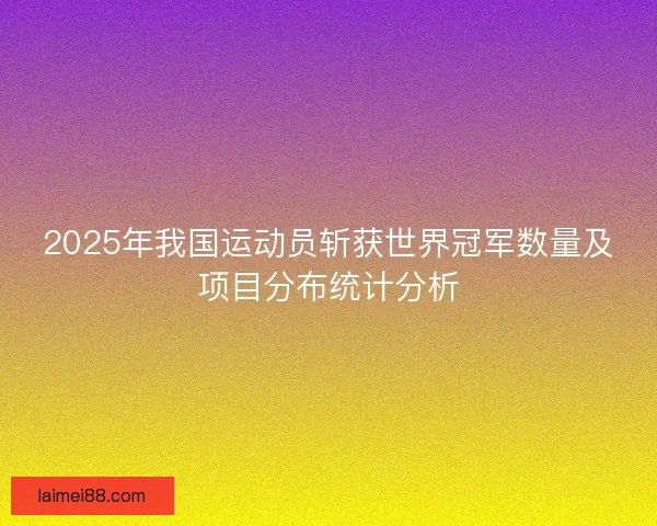 2025年我国运动员斩获世界冠军数量及项目分布统计分析 2025年我国运动员斩获世界冠军数量及项目分布统计分析