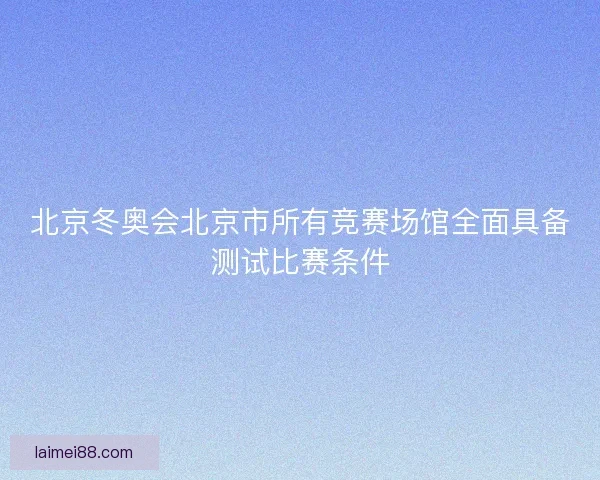北京冬奥会北京市所有竞赛场馆全面具备测试比赛条件