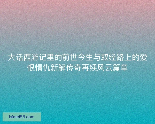 大话西游记里的前世今生与取经路上的爱恨情仇新解传奇再续风云篇章